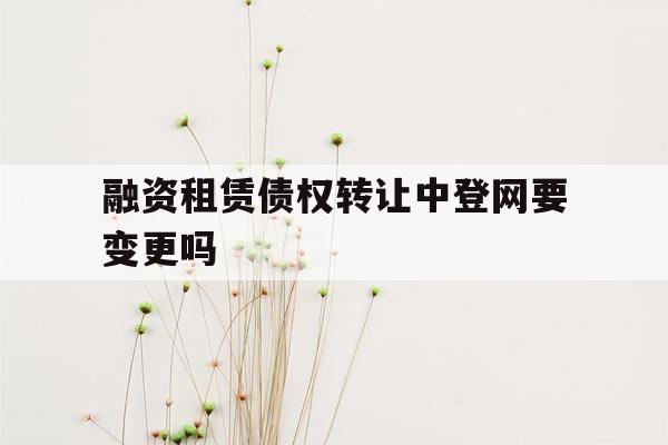 融资租赁债权转让中登网要变更吗-融资租赁债权转让中登网要变更吗怎么办